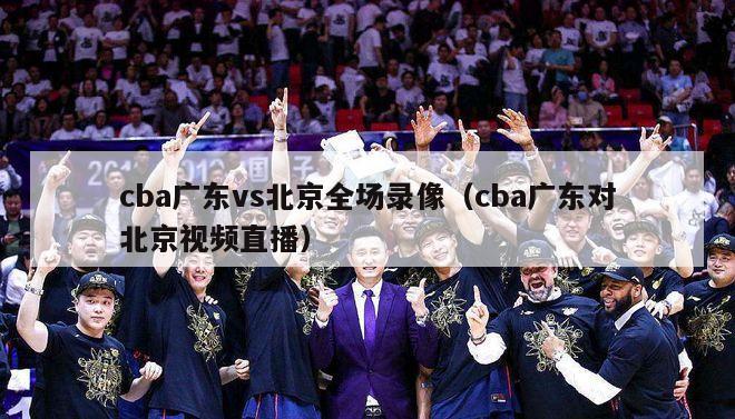 cba广东vs北京全场录像（cba广东对北京视频直播）-第1张图片-足球直播_足球免费在线高清直播_足球视频在线观看无插件-24直播网