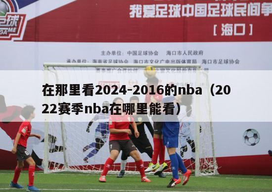 在那里看2024-2016的nba（2022赛季nba在哪里能看）-第1张图片-足球直播_足球免费在线高清直播_足球视频在线观看无插件-24直播网