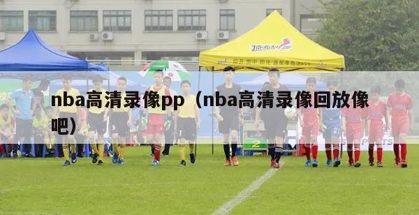 nba高清录像pp（nba高清录像回放像吧）-第1张图片-足球直播_足球免费在线高清直播_足球视频在线观看无插件-24直播网