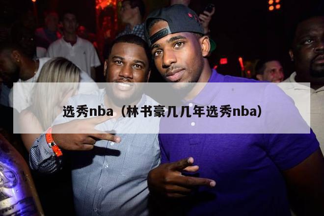 选秀nba（林书豪几几年选秀nba）-第1张图片-足球直播_足球免费在线高清直播_足球视频在线观看无插件-24直播网