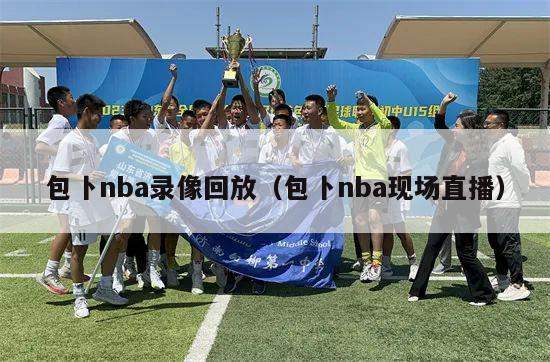 包卜nba录像回放（包卜nba现场直播）-第1张图片-足球直播_足球免费在线高清直播_足球视频在线观看无插件-24直播网