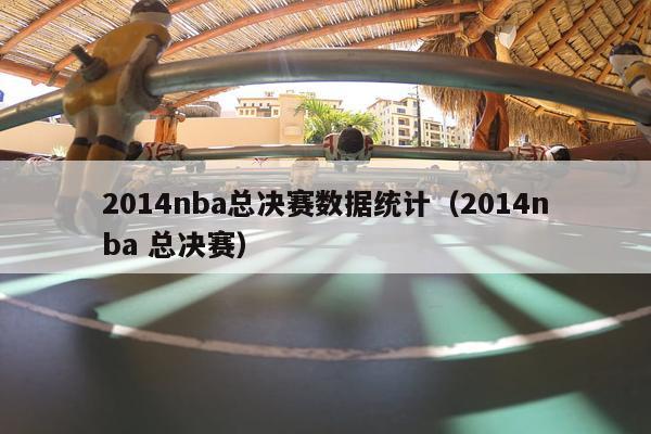 2014nba总决赛数据统计（2014nba 总决赛）-第1张图片-足球直播_足球免费在线高清直播_足球视频在线观看无插件-24直播网