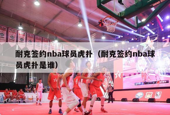 耐克签约nba球员虎扑（耐克签约nba球员虎扑是谁）-第1张图片-足球直播_足球免费在线高清直播_足球视频在线观看无插件-24直播网