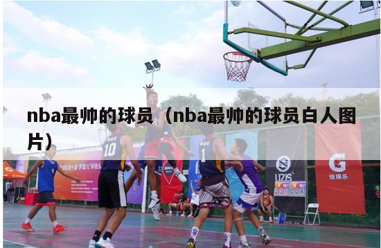 nba最帅的球员（nba最帅的球员白人图片）-第1张图片-足球直播_足球免费在线高清直播_足球视频在线观看无插件-24直播网