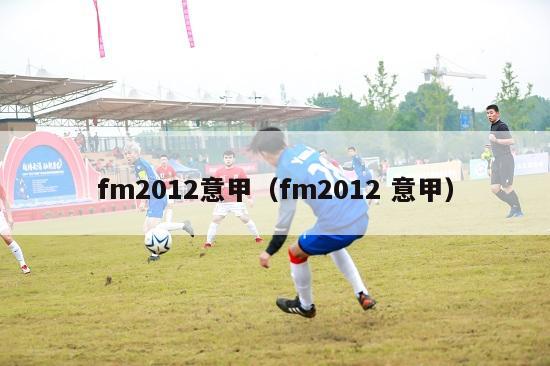 fm2012意甲（fm2012 意甲）-第1张图片-足球直播_足球免费在线高清直播_足球视频在线观看无插件-24直播网