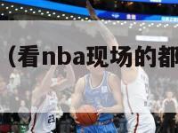 看nba现场（看nba现场的都是什么人群）-第1张图片-足球直播_足球免费在线高清直播_足球视频在线观看无插件-24直播网