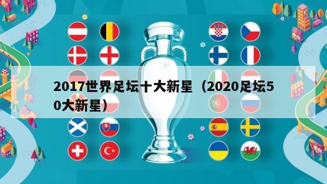 2017世界足坛十大新星（2020足坛50大新星）-第1张图片-足球直播_足球免费在线高清直播_足球视频在线观看无插件-24直播网