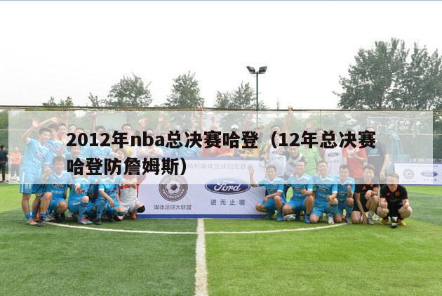 2012年nba总决赛哈登（12年总决赛哈登防詹姆斯）-第1张图片-足球直播_足球免费在线高清直播_足球视频在线观看无插件-24直播网