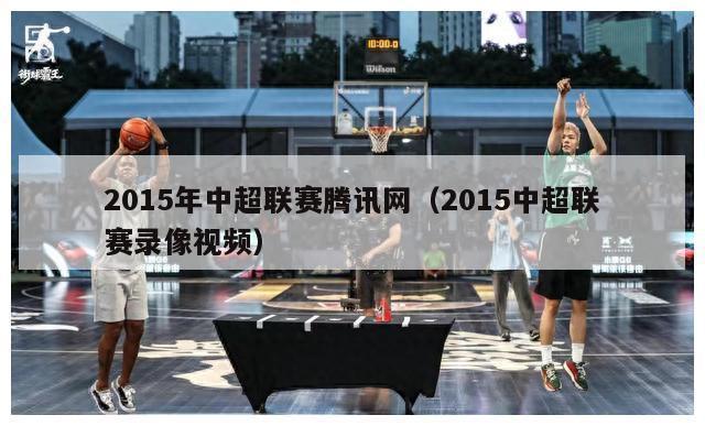 2015年中超联赛腾讯网（2015中超联赛录像视频）-第1张图片-足球直播_足球免费在线高清直播_足球视频在线观看无插件-24直播网