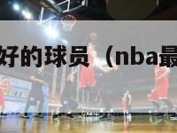 nba人品最好的球员（nba最好球员排名）-第1张图片-足球直播_足球免费在线高清直播_足球视频在线观看无插件-24直播网