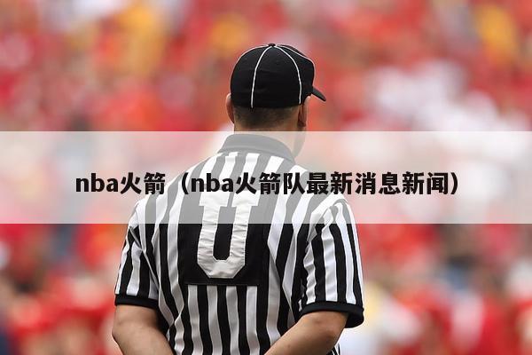 nba火箭（nba火箭队最新消息新闻）-第1张图片-足球直播_足球免费在线高清直播_足球视频在线观看无插件-24直播网