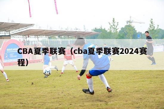 CBA夏季联赛（cba夏季联赛2024赛程）-第1张图片-足球直播_足球免费在线高清直播_足球视频在线观看无插件-24直播网