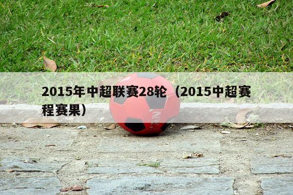 2015年中超联赛28轮（2015中超赛程赛果）-第1张图片-足球直播_足球免费在线高清直播_足球视频在线观看无插件-24直播网