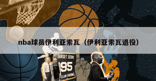 nba球员伊利亚索瓦（伊利亚索瓦退役）-第1张图片-足球直播_足球免费在线高清直播_足球视频在线观看无插件-24直播网