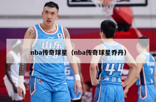 nba传奇球星（nba传奇球星乔丹）-第1张图片-足球直播_足球免费在线高清直播_足球视频在线观看无插件-24直播网