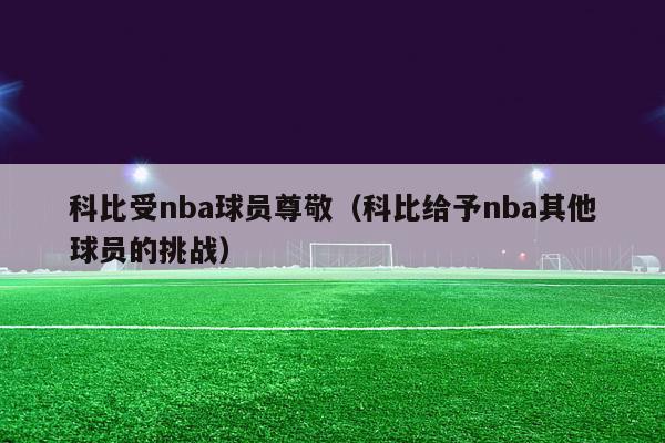 科比受nba球员尊敬（科比给予nba其他球员的挑战）-第1张图片-足球直播_足球免费在线高清直播_足球视频在线观看无插件-24直播网