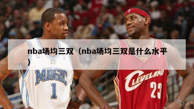 nba场均三双（nba场均三双是什么水平）-第1张图片-足球直播_足球免费在线高清直播_足球视频在线观看无插件-24直播网