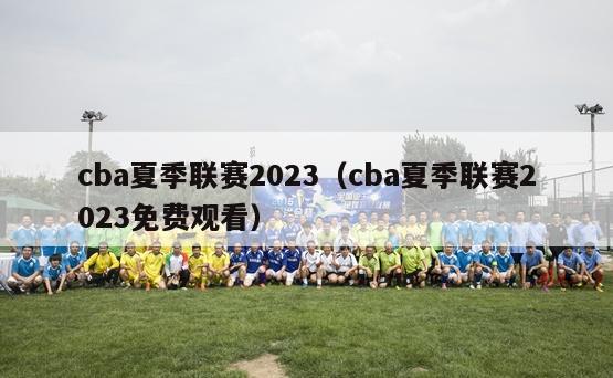 cba夏季联赛2023（cba夏季联赛2023免费观看）-第1张图片-足球直播_足球免费在线高清直播_足球视频在线观看无插件-24直播网