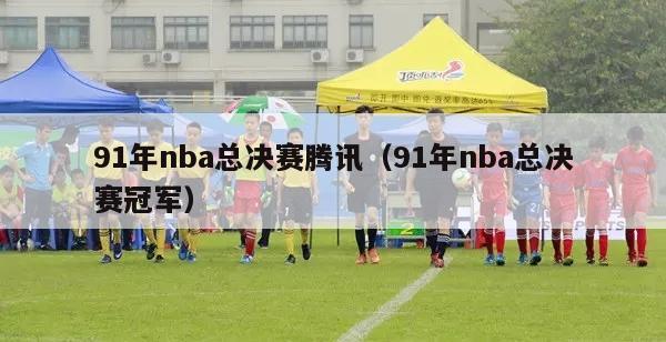 91年nba总决赛腾讯（91年nba总决赛冠军）-第1张图片-足球直播_足球免费在线高清直播_足球视频在线观看无插件-24直播网